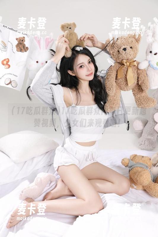 17吃瓜群众网每日更新超赞视频，少女们来观看啦！
