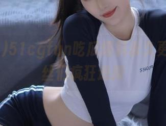 51cgfun吃瓜爆料永久更新让粉丝们疯狂追捧