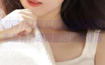 51吃瓜网怎么打不开了？发布服务器故障原因深度分析