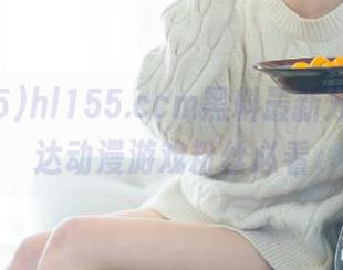 hl155.ccm黑料最新分享，直达动漫游戏粉丝必看