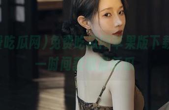 免费吃瓜网苹果版下载，第一时间获取最新瓜