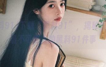 下载“黑料91”，揭秘娱乐圈最不可告人的黑料91件事